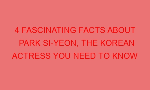 4 Fascinating Facts About Park Si-yeon, The Korean Actress You Need to